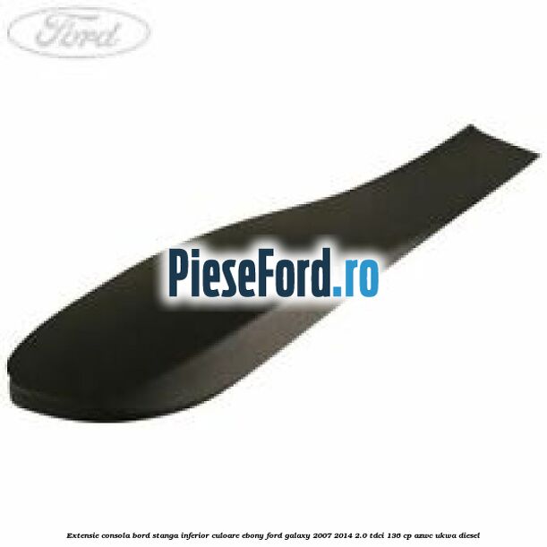 Extensie consola bord stanga inferior culoare ebony Ford Galaxy 2007-2014 2.0 TDCi 136 cp AZWC, UKWA diesel
