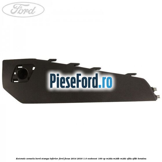 Extensie consola bord stanga inferior Ford Focus 2014-2018 1.0 EcoBoost 100 cp M2DA, M2DB, M2DC, SFDA, SFDB benzina