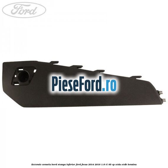 Extensie consola bord stanga inferior Ford Focus 2014-2018 1.6 Ti 85 cp XTDA, XTDB benzina