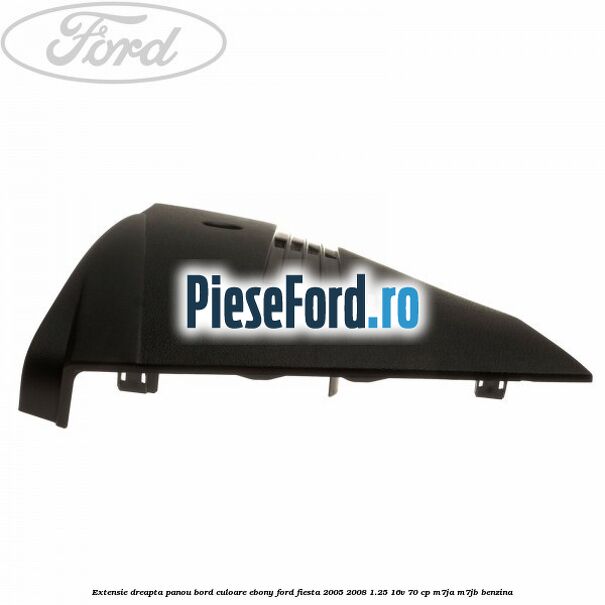 Extensie dreapta panou bord culoare ebony Ford Fiesta 2005-2008 1.25 16V 70 cp M7JA, M7JB benzina
