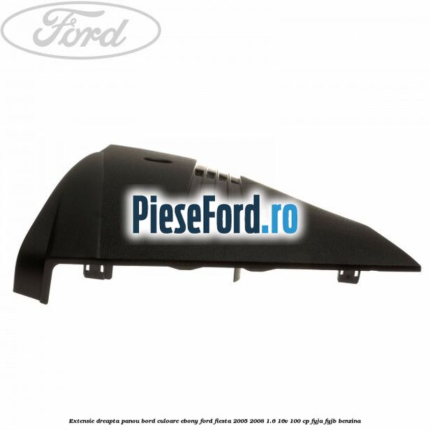 Extensie dreapta panou bord culoare ebony Ford Fiesta 2005-2008 1.6 16V 100 cp FYJA, FYJB benzina