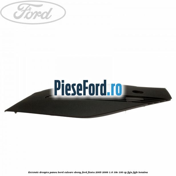 Extensie dreapta panou bord culoare ebony Ford Fiesta 2005-2008 1.6 16V 100 cp FYJA, FYJB benzina