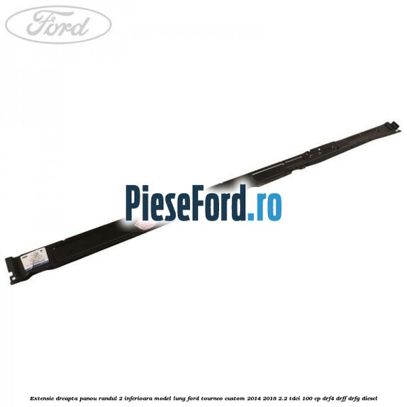Extensie dreapta panou randul 2 inferioara model lung Ford Tourneo Custom 2014-2018 2.2 TDCi 100 cp Extensie dreapta panou randul 2 inferioara model lung Ford Tourneo Custom 2014-2018 2.2 TDCi 100 cp DRF4, DRFF, DRFG diesel