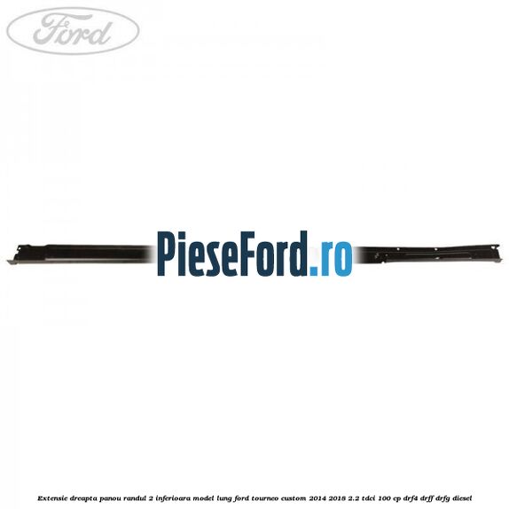 Extensie dreapta panou randul 2 inferioara model lung Ford Tourneo Custom 2014-2018 2.2 TDCi 100 cp Extensie dreapta panou randul 2 inferioara model lung Ford Tourneo Custom 2014-2018 2.2 TDCi 100 cp DRF4, DRFF, DRFG diesel