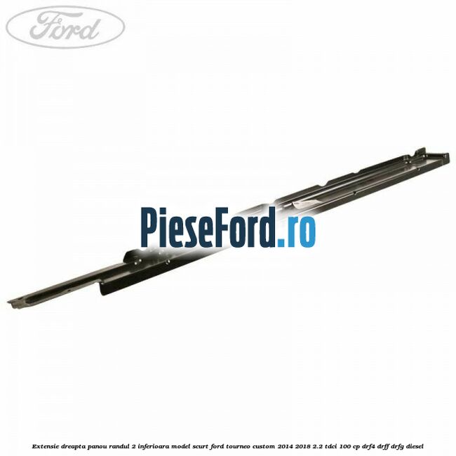 Extensie dreapta panou randul 2 inferioara model scurt Ford Tourneo Custom 2014-2018 2.2 TDCi 100 cp DRF4, DRFF, DRFG diesel