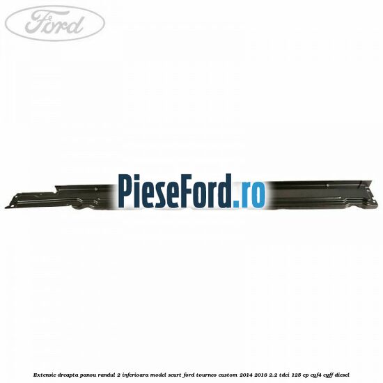 Extensie dreapta panou randul 2 inferioara model scurt Ford Tourneo Custom 2014-2018 2.2 TDCi 125 cp CYF4, CYFF diesel