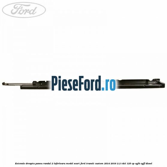 Extensie dreapta panou randul 2 inferioara model scurt Ford Transit Custom 2014-2018 2.2 TDCi 125 cp CYF4, CYFF diesel