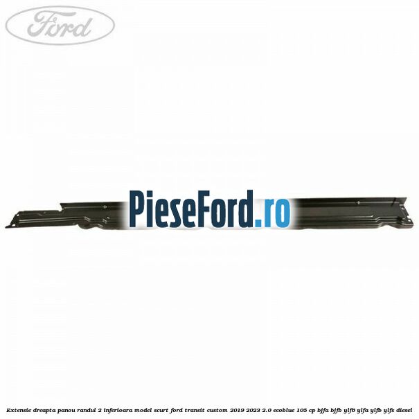 Extensie dreapta panou randul 2 inferioara model scurt Ford Transit Custom 2019-2023 2.0 EcoBlue 105 cp BJFA, BJFB, YLF6, YLFA, YLFB, YLFS diesel