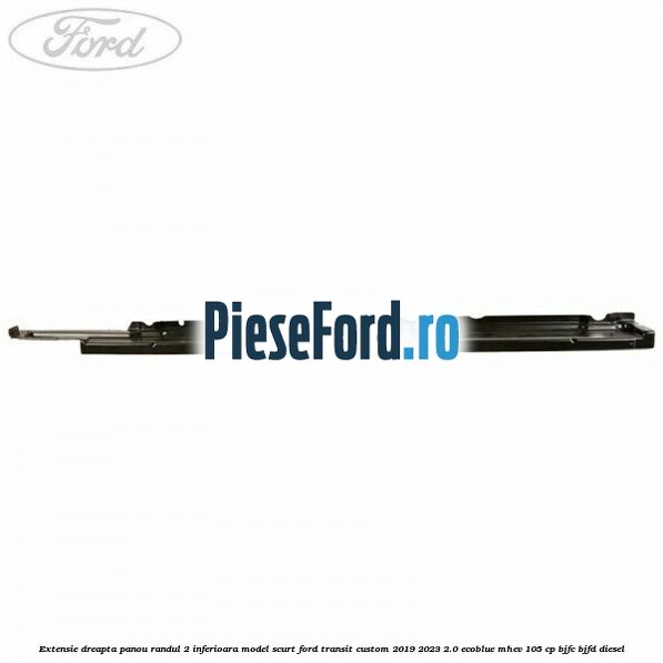 Extensie dreapta panou randul 2 inferioara model scurt Ford Transit Custom 2019-2023 2.0 EcoBlue mHEV 105 cp Extensie dreapta panou randul 2 inferioara model scurt Ford Transit Custom 2019-2023 2.0 EcoBlue mHEV 105 cp BJFC, BJFD diesel