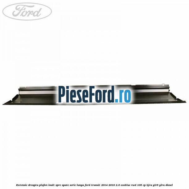 Extensie dreapta plafon inalt spre spate serie lunga Ford Transit 2014-2018 2.0 EcoBlue RWD 105 cp BJRA, YLR6, YLRA diesel