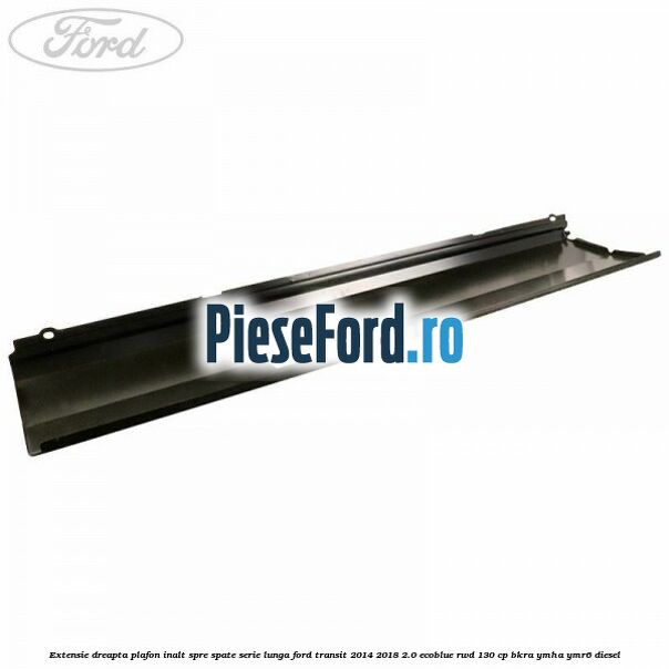 Extensie dreapta plafon inalt spre spate serie lunga Ford Transit 2014-2018 2.0 EcoBlue RWD 130 cp BKRA, YMHA, YMR6 diesel