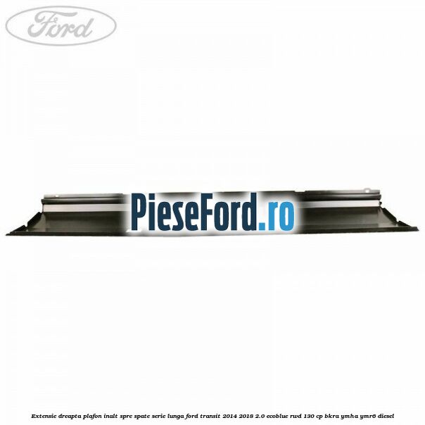 Extensie dreapta plafon inalt spre spate serie lunga Ford Transit 2014-2018 2.0 EcoBlue RWD 130 cp BKRA, YMHA, YMR6 diesel