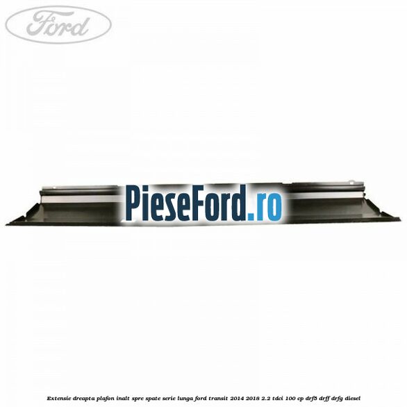 Extensie dreapta plafon inalt spre spate serie lunga Ford Transit 2014-2018 2.2 TDCi 100 cp DRF5, DRFF, DRFG diesel