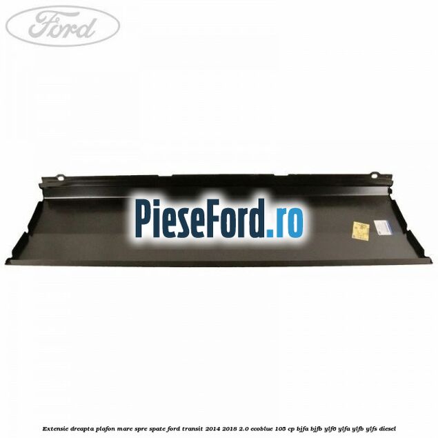 Extensie dreapta plafon mare spre spate Ford Transit 2014-2018 2.0 EcoBlue 105 cp BJFA, BJFB, YLF6, YLFA, YLFB, YLFS diesel