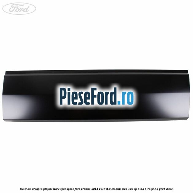 Extensie dreapta plafon mare spre spate Ford Transit 2014-2018 2.0 EcoBlue RWD 170 cp BLHA, BLRA, YNHA, YNR6 diesel