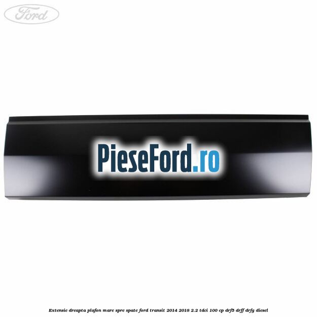 Extensie dreapta plafon mare spre spate Ford Transit 2014-2018 2.2 TDCi 100 cp DRF5, DRFF, DRFG diesel
