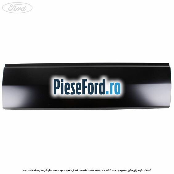 Extensie dreapta plafon mare spre spate Ford Transit 2014-2018 2.2 TDCi 125 cp CY14, CYF5, CYFG, USF6 diesel