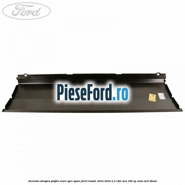 Extensie dreapta plafon mare spre spate Ford Transit 2014-2018 2.2 TDCi 4x4 155 cp Extensie dreapta plafon mare spre spate Ford Transit 2014-2018 2.2 TDCi 4x4 155 cp CV24, CVR5 diesel