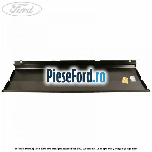 Extensie dreapta plafon mare spre spate Ford Transit 2019-2023 2.0 EcoBlue 105 cp Extensie dreapta plafon mare spre spate Ford Transit 2019-2023 2.0 EcoBlue 105 cp BJFA, BJFB, YLF6, YLFA, YLFB, YLFS diesel