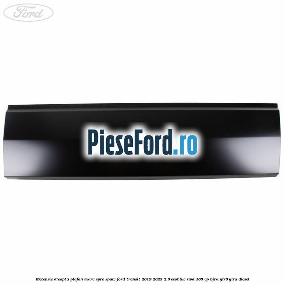 Extensie dreapta plafon mare spre spate Ford Transit 2019-2023 2.0 EcoBlue RWD 105 cp BJRA, YLR6, YLRA diesel