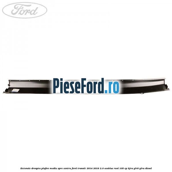 Extensie dreapta plafon mediu spre centru Ford Transit 2014-2018 2.0 EcoBlue RWD 105 cp BJRA, YLR6, YLRA diesel