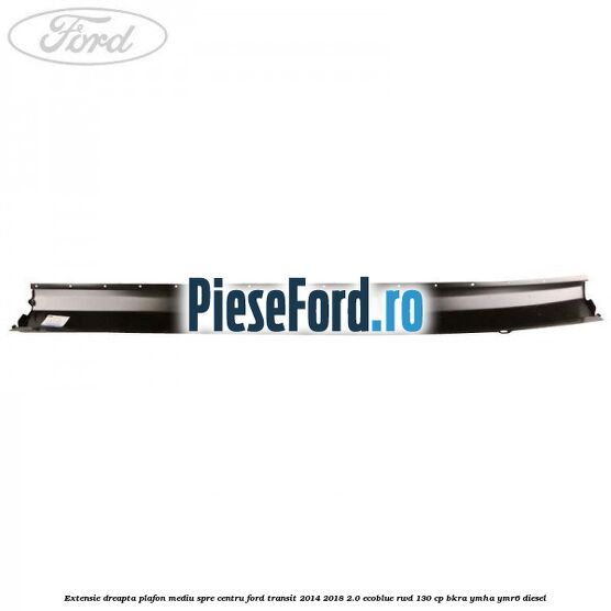 Extensie dreapta plafon mediu spre centru Ford Transit 2014-2018 2.0 EcoBlue RWD 130 cp Extensie dreapta plafon mediu spre centru Ford Transit 2014-2018 2.0 EcoBlue RWD 130 cp BKRA, YMHA, YMR6 diesel