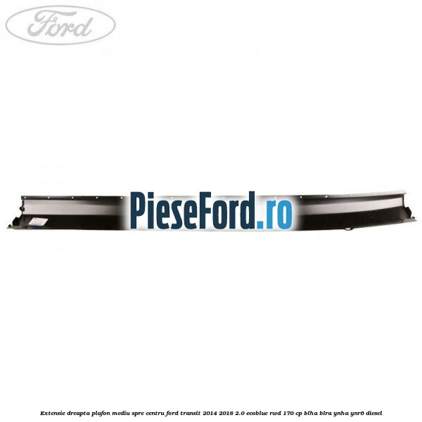 Extensie dreapta plafon mediu spre centru Ford Transit 2014-2018 2.0 EcoBlue RWD 170 cp Extensie dreapta plafon mediu spre centru Ford Transit 2014-2018 2.0 EcoBlue RWD 170 cp BLHA, BLRA, YNHA, YNR6 diesel