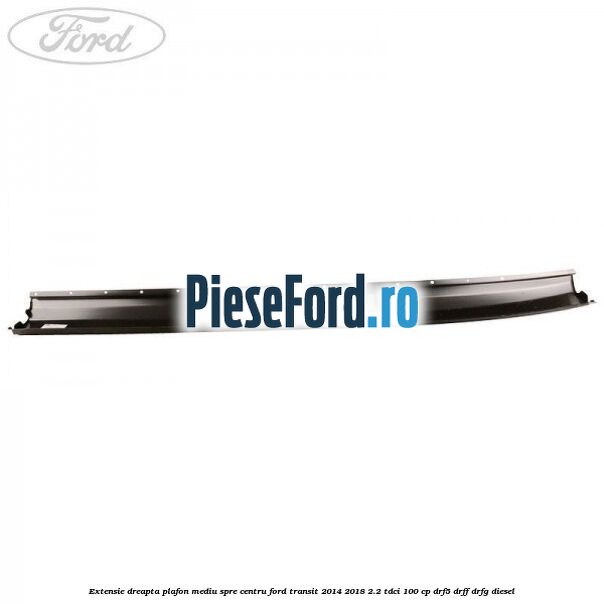Extensie dreapta plafon mediu spre centru Ford Transit 2014-2018 2.2 TDCi 100 cp DRF5, DRFF, DRFG diesel