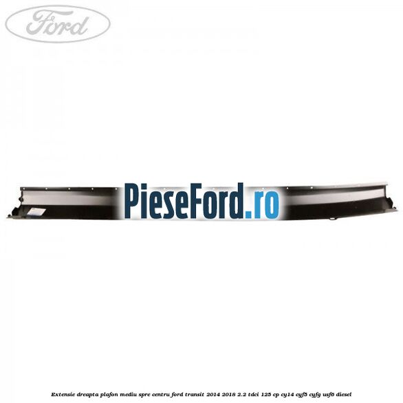 Extensie dreapta plafon mediu spre centru Ford Transit 2014-2018 2.2 TDCi 125 cp Extensie dreapta plafon mediu spre centru Ford Transit 2014-2018 2.2 TDCi 125 cp CY14, CYF5, CYFG, USF6 diesel
