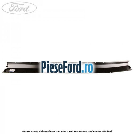 Extensie dreapta plafon mediu spre centru Ford Transit 2019-2023 2.0 EcoBlue 150 cp Extensie dreapta plafon mediu spre centru Ford Transit 2019-2023 2.0 EcoBlue 150 cp P0FA diesel