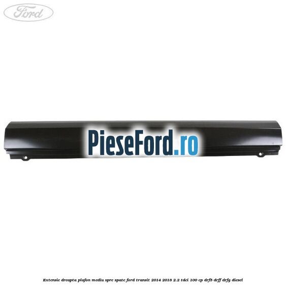 Extensie dreapta plafon mediu spre spate Ford Transit 2014-2018 2.2 TDCi 100 cp DRF5, DRFF, DRFG diesel