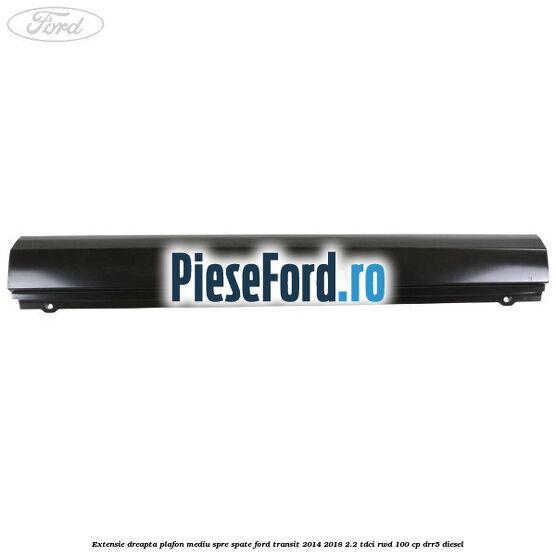 Extensie dreapta plafon mediu spre spate Ford Transit 2014-2018 2.2 TDCi RWD 100 cp DRR5 diesel