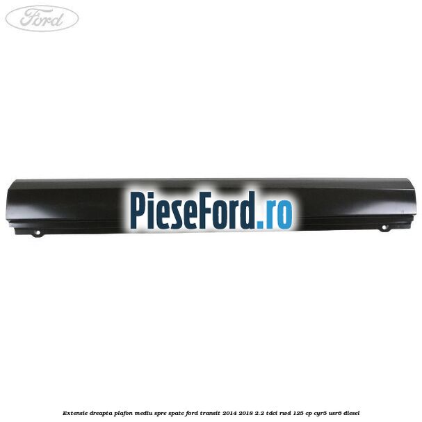 Extensie dreapta plafon mediu spre spate Ford Transit 2014-2018 2.2 TDCi RWD 125 cp CYR5, USR6 diesel