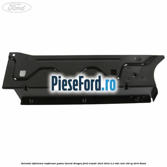 Extensie inferioara ranforsare panou lateral dreapta Ford Transit 2014-2018 2.2 TDCi RWD 100 cp DRR5 diesel