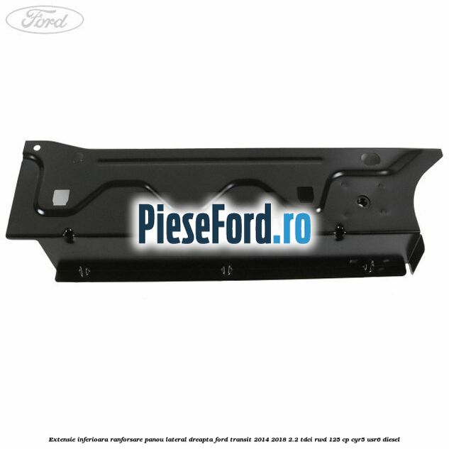 Extensie inferioara ranforsare panou lateral dreapta Ford Transit 2014-2018 2.2 TDCi RWD 125 cp CYR5, USR6 diesel