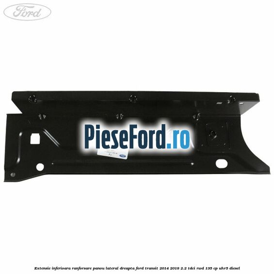 Extensie inferioara ranforsare panou lateral dreapta Ford Transit 2014-2018 2.2 TDCi RWD 135 cp Extensie inferioara ranforsare panou lateral dreapta Ford Transit 2014-2018 2.2 TDCi RWD 135 cp UHR5 diesel