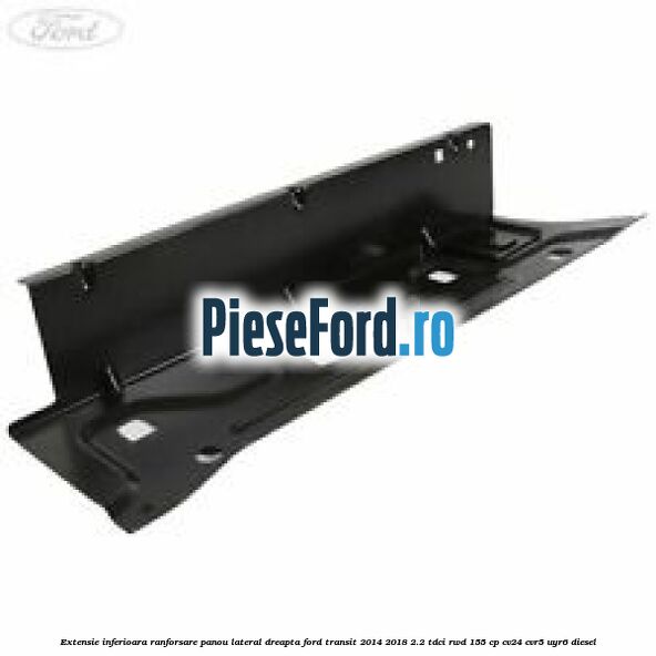 Extensie inferioara ranforsare panou lateral dreapta Ford Transit 2014-2018 2.2 TDCi RWD 155 cp Extensie inferioara ranforsare panou lateral dreapta Ford Transit 2014-2018 2.2 TDCi RWD 155 cp CV24, CVR5, UYR6 diesel