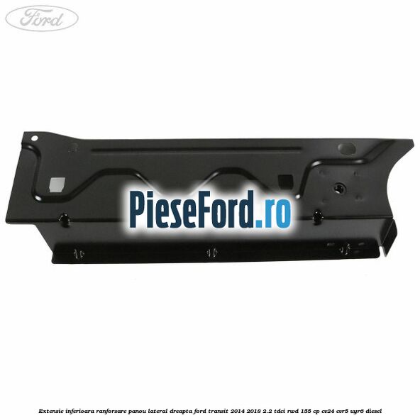 Extensie inferioara ranforsare panou lateral dreapta Ford Transit 2014-2018 2.2 TDCi RWD 155 cp Extensie inferioara ranforsare panou lateral dreapta Ford Transit 2014-2018 2.2 TDCi RWD 155 cp CV24, CVR5, UYR6 diesel