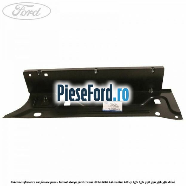 Extensie inferioara ranforsare panou lateral stanga Ford Transit 2014-2018 2.0 EcoBlue 105 cp Extensie inferioara ranforsare panou lateral stanga Ford Transit 2014-2018 2.0 EcoBlue 105 cp BJFA, BJFB, YLF6, YLFA, YLFB, YLFS diesel
