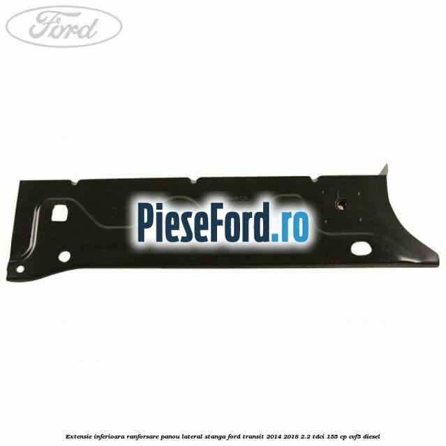Extensie inferioara ranforsare panou lateral stanga Ford Transit 2014-2018 2.2 TDCi 155 cp Extensie inferioara ranforsare panou lateral stanga Ford Transit 2014-2018 2.2 TDCi 155 cp CVF5 diesel