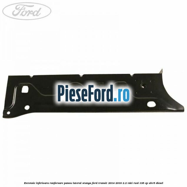 Extensie inferioara ranforsare panou lateral stanga Ford Transit 2014-2018 2.2 TDCi RWD 135 cp Extensie inferioara ranforsare panou lateral stanga Ford Transit 2014-2018 2.2 TDCi RWD 135 cp UHR5 diesel
