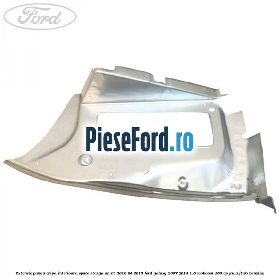 Extensie panou aripa interioara spate stanga an 03/2010-04/2015 Ford Galaxy 2007-2014 1.6 EcoBoost 160 cp JTWA, JTWB benzina