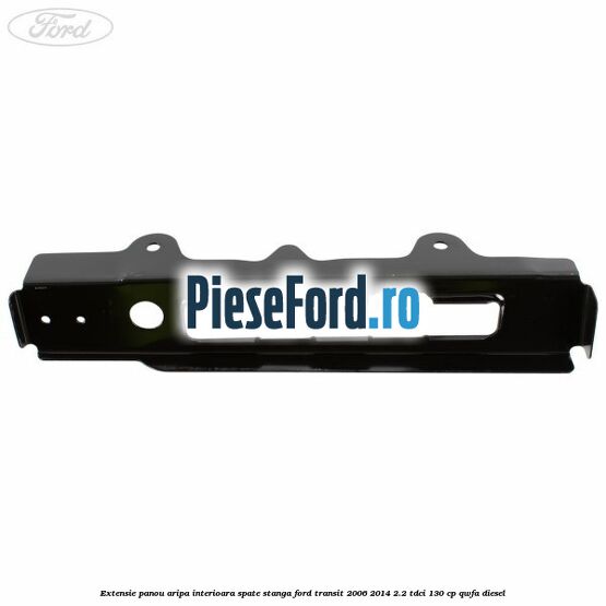 Extensie panou aripa interioara spate stanga Ford Transit 2006-2014 2.2 TDCi 130 cp Extensie panou aripa interioara spate stanga Ford Transit 2006-2014 2.2 TDCi 130 cp QWFA diesel