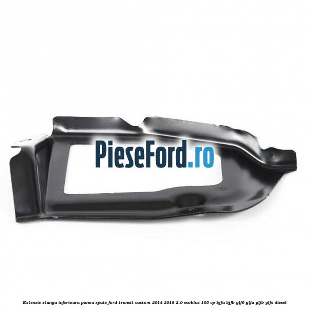 Extensie stanga inferioara panou spate Ford Transit Custom 2014-2018 2.0 EcoBlue 105 cp BJFA, BJFB, YLF6, YLFA, YLFB, YLFS diesel