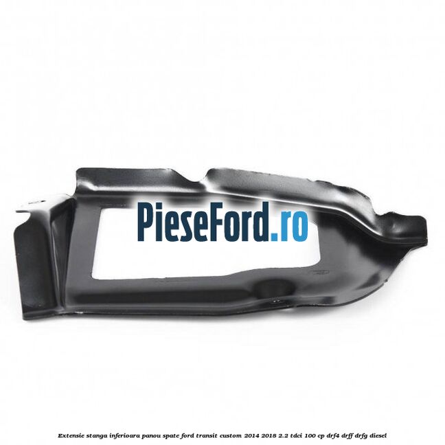 Extensie stanga inferioara panou spate Ford Transit Custom 2014-2018 2.2 TDCi 100 cp Extensie stanga inferioara panou spate Ford Transit Custom 2014-2018 2.2 TDCi 100 cp DRF4, DRFF, DRFG diesel