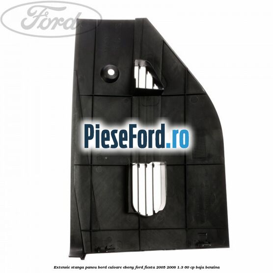 Extensie stanga panou bord culoare ebony Ford Fiesta 2005-2008 1.3 60 cp Extensie stanga panou bord culoare ebony Ford Fiesta 2005-2008 1.3 60 cp BAJA benzina
