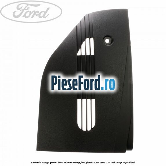 Extensie stanga panou bord culoare ebony Ford Fiesta 2005-2008 1.4 TDCi 68 cp N4JB diesel
