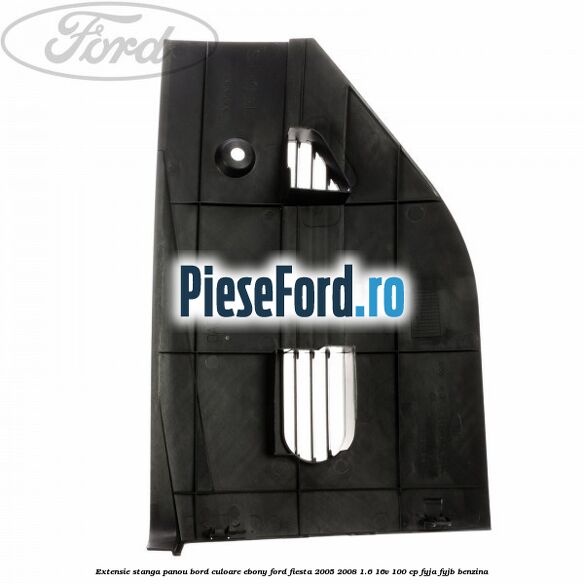 Extensie stanga panou bord culoare ebony Ford Fiesta 2005-2008 1.6 16V 100 cp FYJA, FYJB benzina