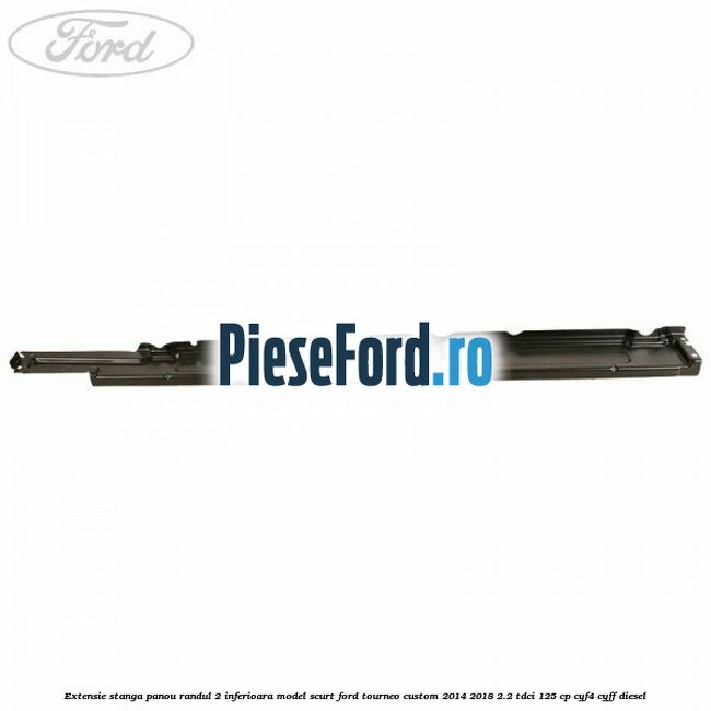 Extensie stanga panou randul 2 inferioara model scurt Ford Tourneo Custom 2014-2018 2.2 TDCi 125 cp CYF4, CYFF diesel