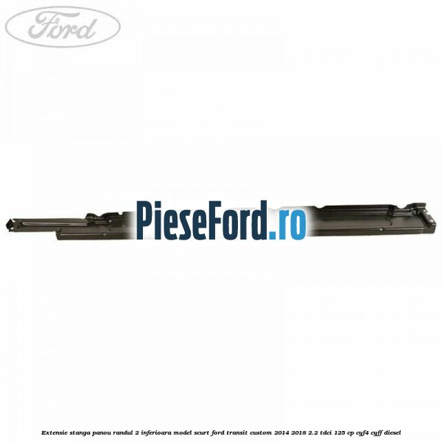 Extensie stanga panou randul 2 inferioara model scurt Ford Transit Custom 2014-2018 2.2 TDCi 125 cp CYF4, CYFF diesel